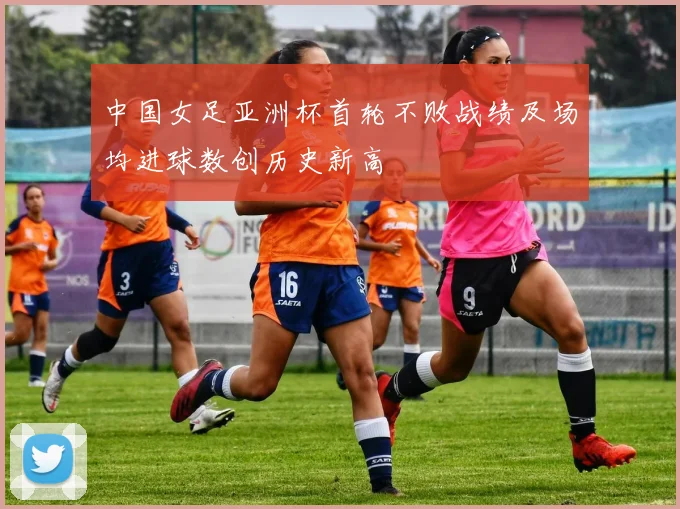 中国女足亚洲杯首轮不败战绩及场均进球数创历史新高