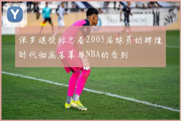 保罗退役标志着2005届球员的辉煌时代彻底落幕与NBA的告别