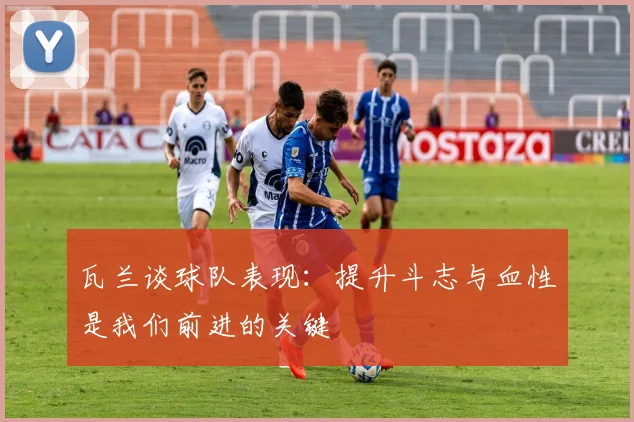 瓦兰谈球队表现：提升斗志与血性是我们前进的关键