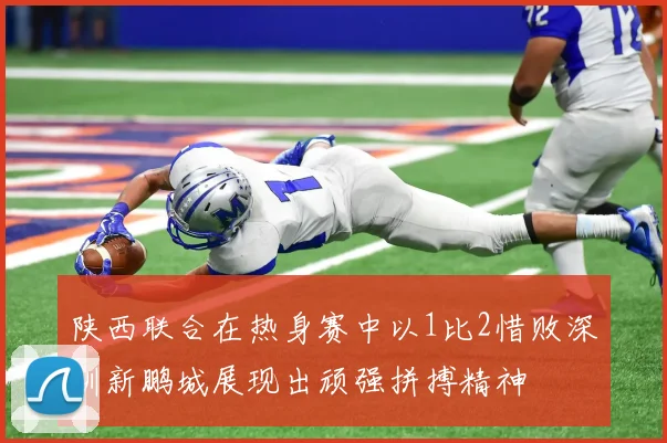 陕西联合在热身赛中以1比2惜败深圳新鹏城展现出顽强拼搏精神