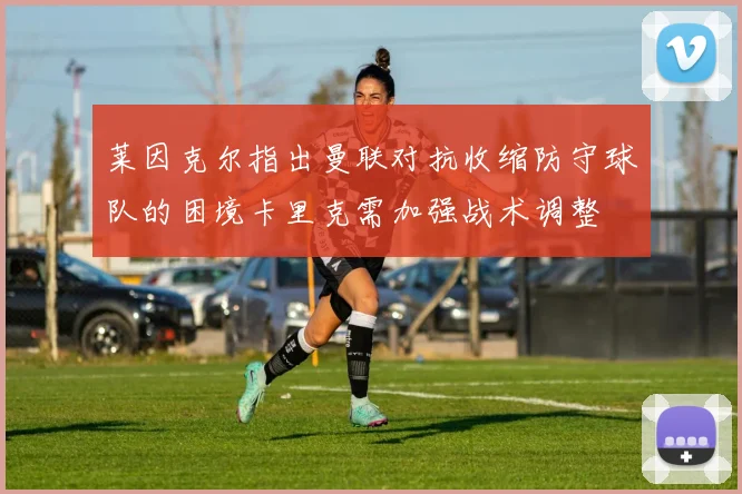 莱因克尔指出曼联对抗收缩防守球队的困境卡里克需加强战术调整