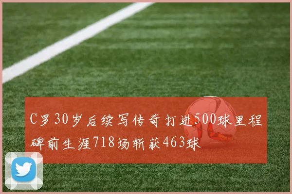 C罗30岁后续写传奇打进500球里程碑前生涯718场斩获463球