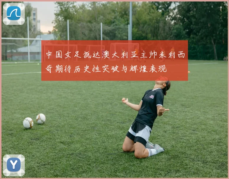 中国女足抵达澳大利亚主帅米利西奇期待历史性突破与辉煌表现