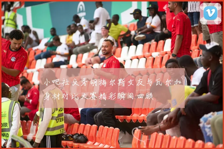 小吧社交秀胡梅尔斯女友与瓦尔加身材对比大赛精彩瞬间回顾